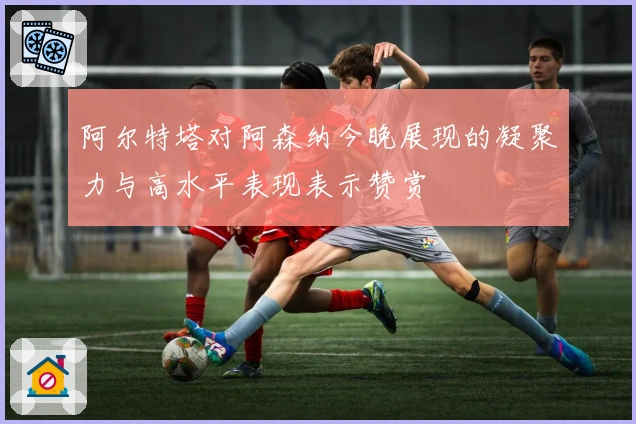 阿尔特塔对阿森纳今晚展现的凝聚力与高水平表现表示赞赏