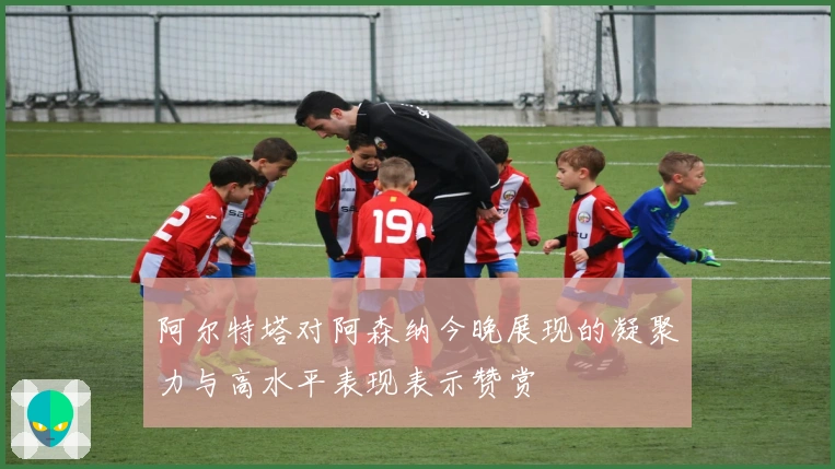 阿尔特塔对阿森纳今晚展现的凝聚力与高水平表现表示赞赏