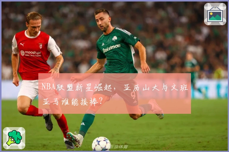 NBA联盟新星崛起，亚历山大与文班亚马谁能接棒？