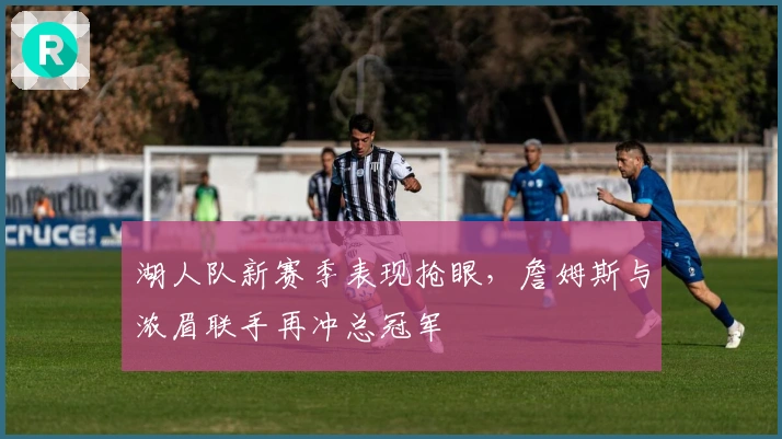 湖人队新赛季表现抢眼，詹姆斯与浓眉联手再冲总冠军