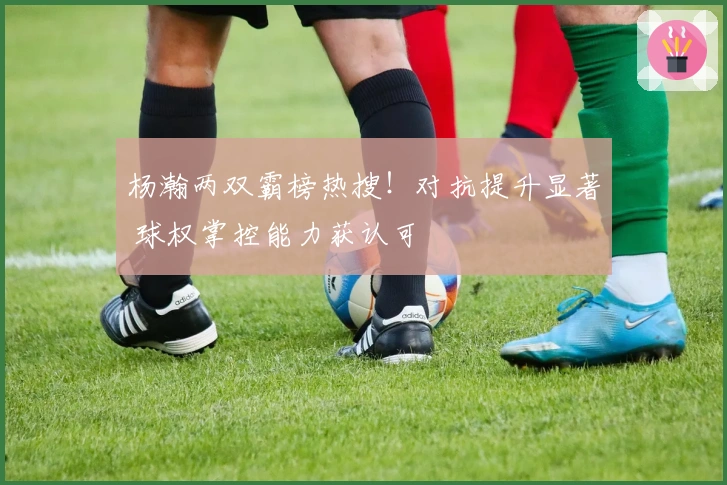 杨瀚两双霸榜热搜！对抗提升显著 球权掌控能力获认可