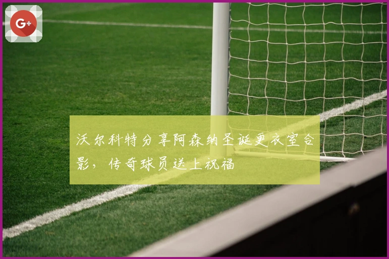 沃尔科特分享阿森纳圣诞更衣室合影，传奇球员送上祝福