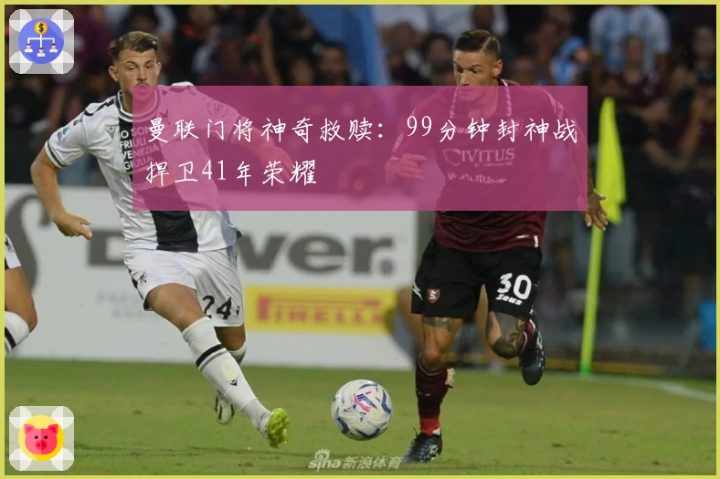 曼联门将神奇救赎：99分钟封神战捍卫41年荣耀