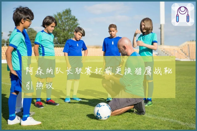 阿森纳队长联赛杯前更换猎鹰战靴引热议