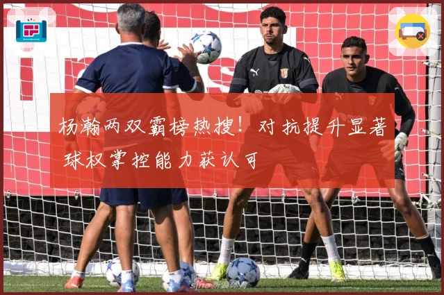 杨瀚两双霸榜热搜！对抗提升显著 球权掌控能力获认可