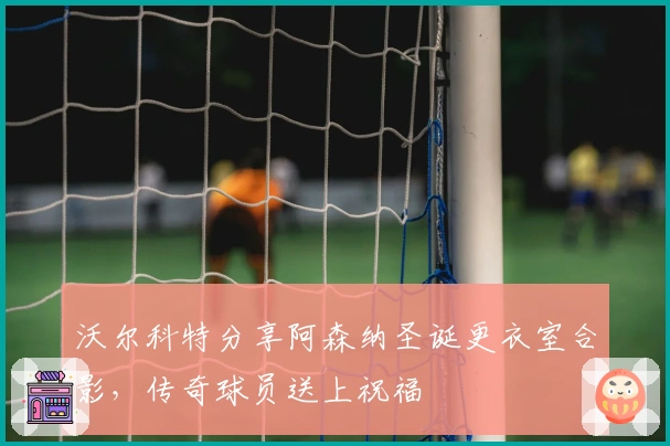 沃尔科特分享阿森纳圣诞更衣室合影，传奇球员送上祝福