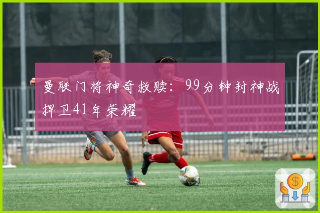 曼联门将神奇救赎：99分钟封神战捍卫41年荣耀